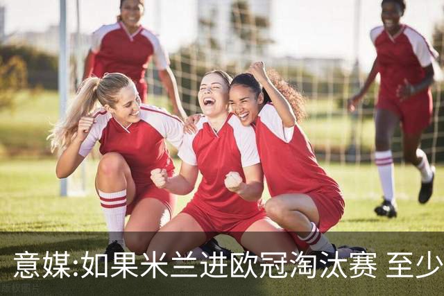 意媒:如果米兰进欧冠淘汰赛 至少拿5837万奖金